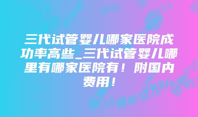 三代试管婴儿哪家医院成功率高些_三代试管婴儿哪里有哪家医院有！附国内费用！