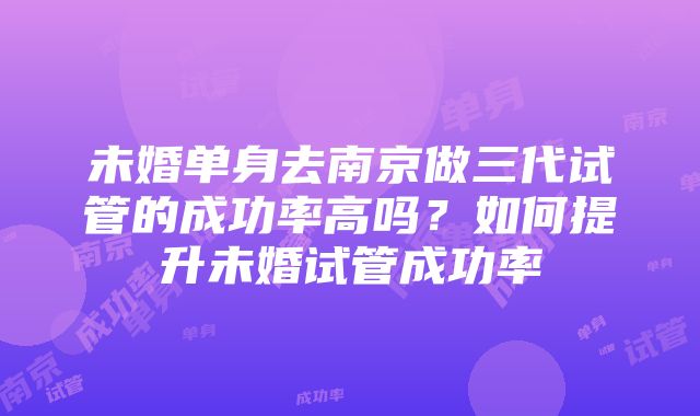 未婚单身去南京做三代试管的成功率高吗？如何提升未婚试管成功率