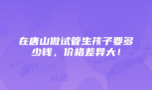 在唐山做试管生孩子要多少钱，价格差异大！