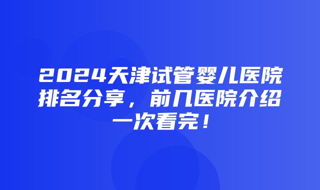 2024天津试管婴儿医院排名分享，前几医院介绍一次看完！