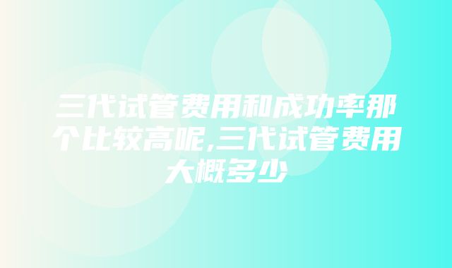 三代试管费用和成功率那个比较高呢,三代试管费用大概多少