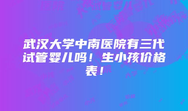 武汉大学中南医院有三代试管婴儿吗！生小孩价格表！