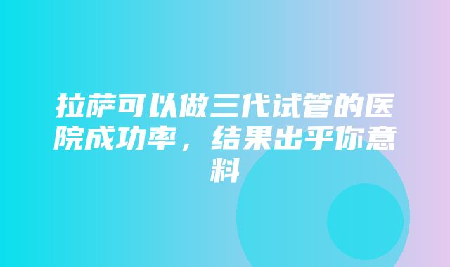 拉萨可以做三代试管的医院成功率，结果出乎你意料