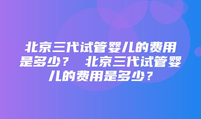 北京三代试管婴儿的费用是多少？ 北京三代试管婴儿的费用是多少？