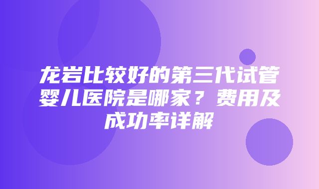 龙岩比较好的第三代试管婴儿医院是哪家？费用及成功率详解