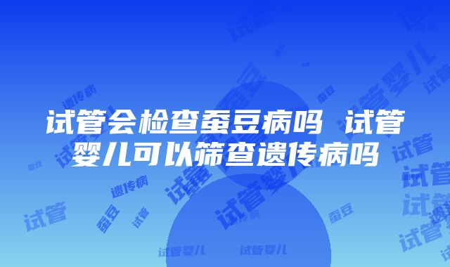 试管会检查蚕豆病吗 试管婴儿可以筛查遗传病吗