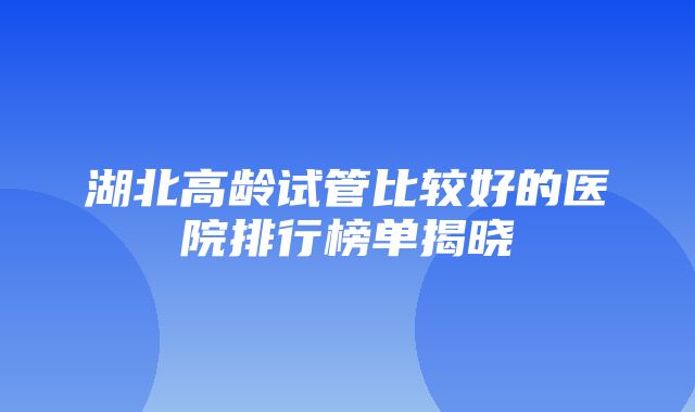 湖北高龄试管比较好的医院排行榜单揭晓