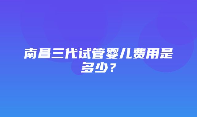 南昌三代试管婴儿费用是多少？