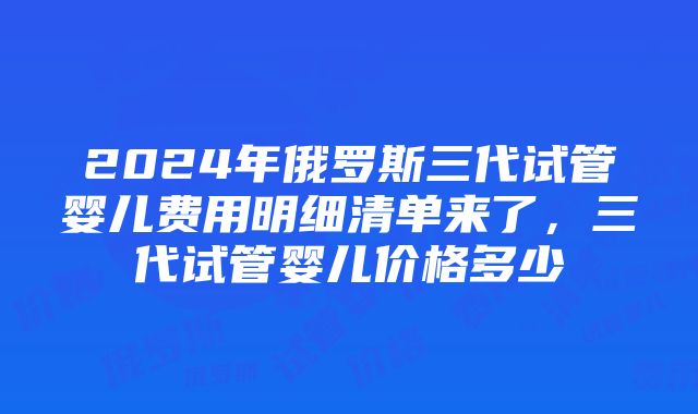 2024年俄罗斯三代试管婴儿费用明细清单来了，三代试管婴儿价格多少