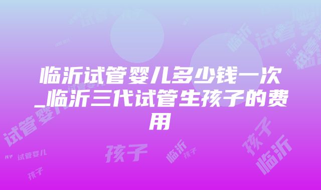 临沂试管婴儿多少钱一次_临沂三代试管生孩子的费用