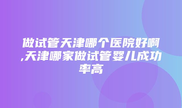 做试管天津哪个医院好啊,天津哪家做试管婴儿成功率高