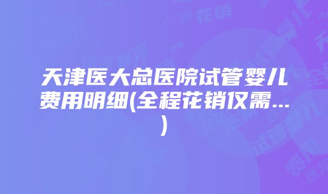 天津医大总医院试管婴儿费用明细(全程花销仅需...)