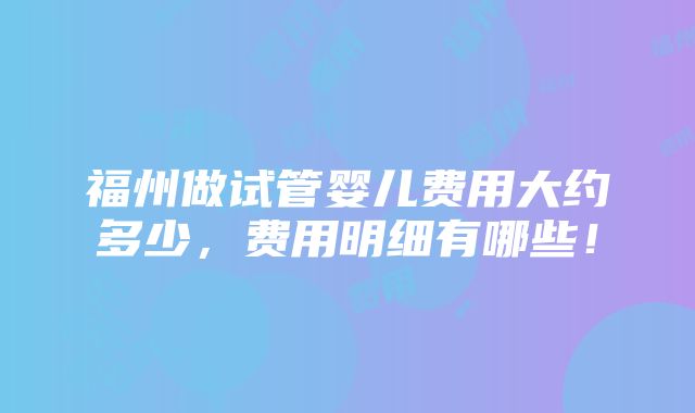 福州做试管婴儿费用大约多少，费用明细有哪些！