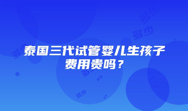 泰国三代试管婴儿生孩子费用贵吗？