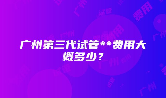 广州第三代试管**费用大概多少？