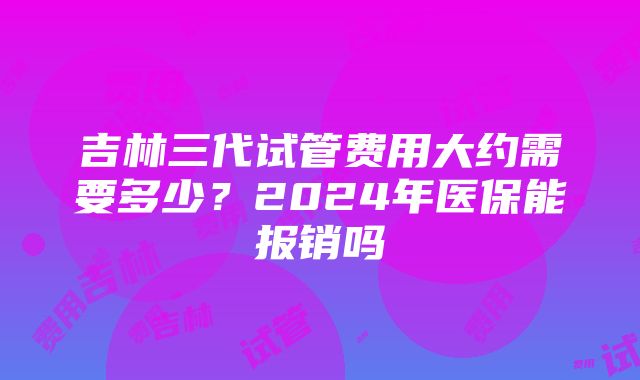 吉林三代试管费用大约需要多少？2024年医保能报销吗