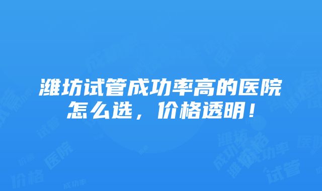 潍坊试管成功率高的医院怎么选，价格透明！