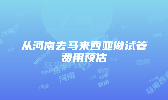 从河南去马来西亚做试管费用预估