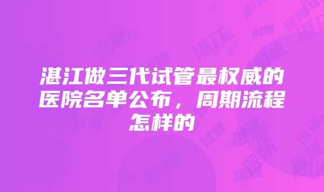 湛江做三代试管最权威的医院名单公布，周期流程怎样的