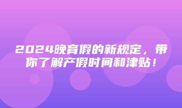 2024晚育假的新规定，带你了解产假时间和津贴！