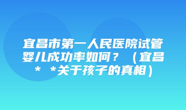 宜昌市第一人民医院试管婴儿成功率如何？（宜昌* *关于孩子的真相）