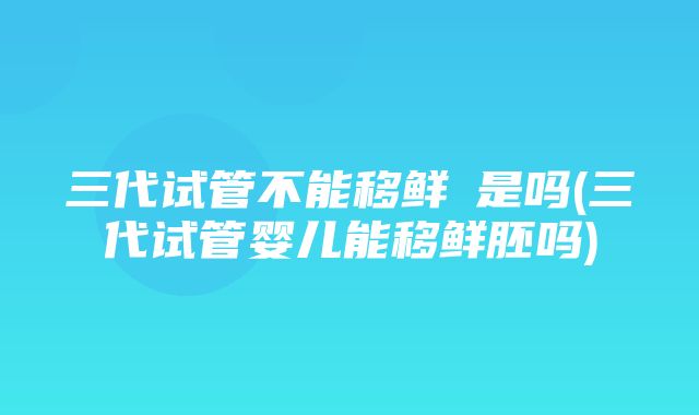 三代试管不能移鲜肧是吗(三代试管婴儿能移鲜胚吗)