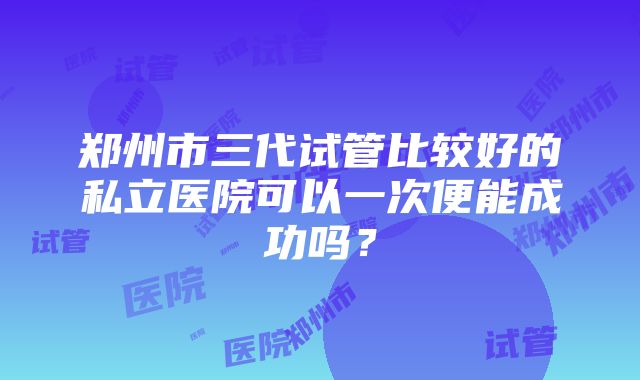 郑州市三代试管比较好的私立医院可以一次便能成功吗？