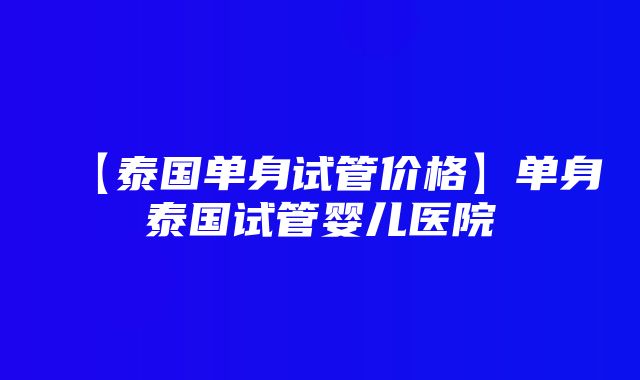 【泰国单身试管价格】单身泰国试管婴儿医院