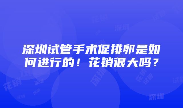 深圳试管手术促排卵是如何进行的！花销很大吗？