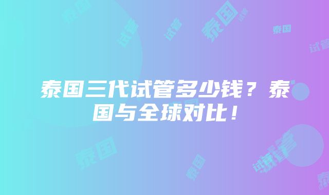 泰国三代试管多少钱？泰国与全球对比！