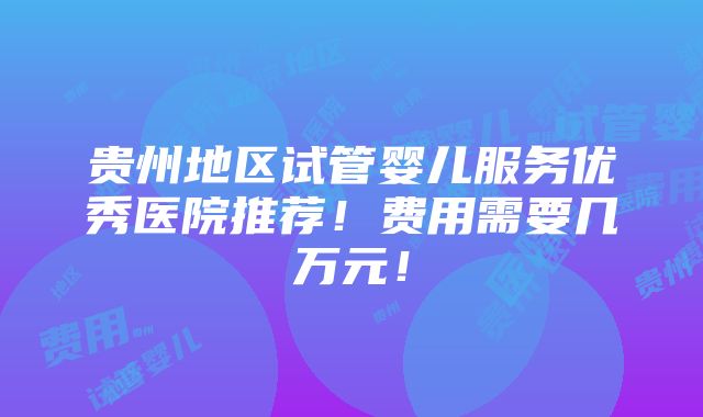 贵州地区试管婴儿服务优秀医院推荐！费用需要几万元！