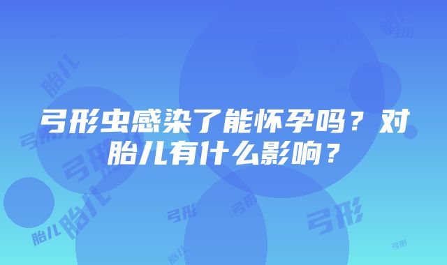 弓形虫感染了能怀孕吗？对胎儿有什么影响？