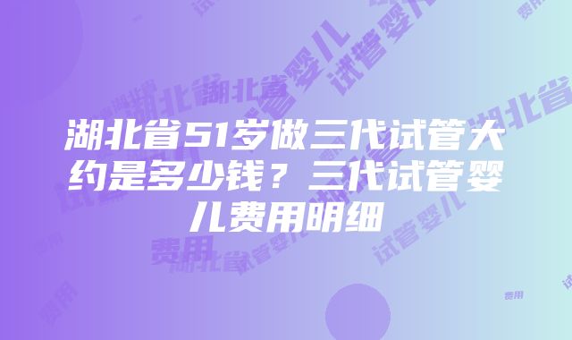 湖北省51岁做三代试管大约是多少钱？三代试管婴儿费用明细