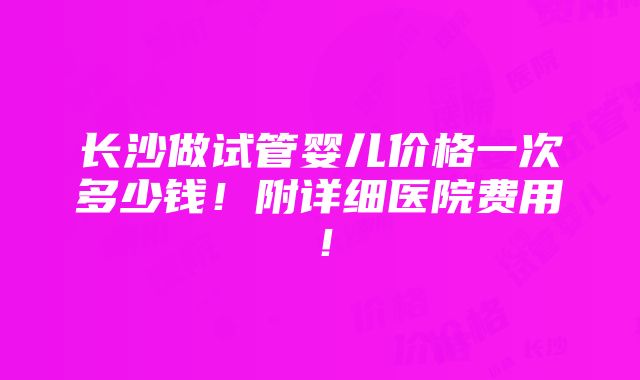 长沙做试管婴儿价格一次多少钱！附详细医院费用！