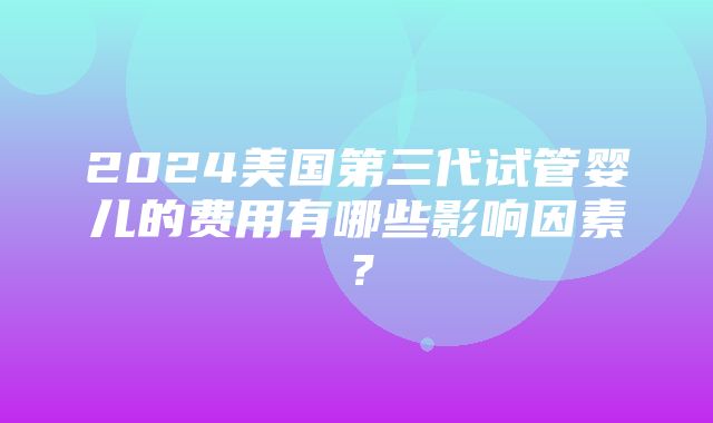 2024美国第三代试管婴儿的费用有哪些影响因素？