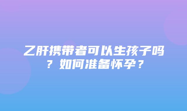 乙肝携带者可以生孩子吗？如何准备怀孕？