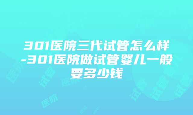 301医院三代试管怎么样-301医院做试管婴儿一般要多少钱