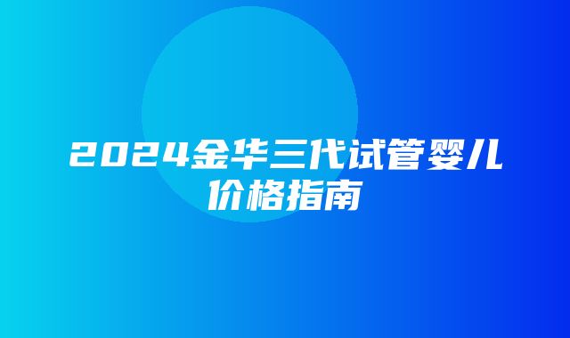 2024金华三代试管婴儿价格指南