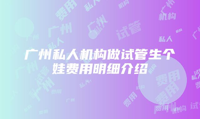 广州私人机构做试管生个娃费用明细介绍