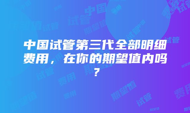 中国试管第三代全部明细费用，在你的期望值内吗？