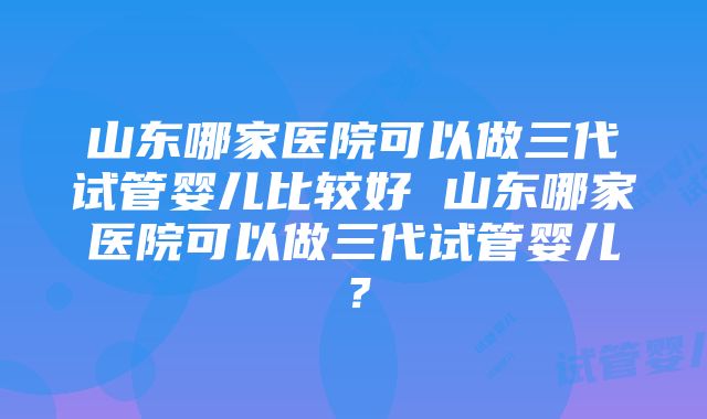 山东哪家医院可以做三代试管婴儿比较好 山东哪家医院可以做三代试管婴儿？