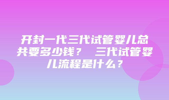 开封一代三代试管婴儿总共要多少钱？ 三代试管婴儿流程是什么？