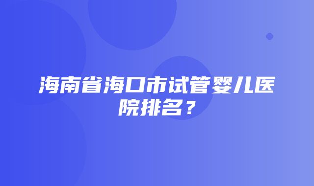 海南省海口市试管婴儿医院排名？