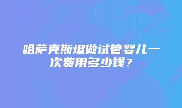 哈萨克斯坦做试管婴儿一次费用多少钱？