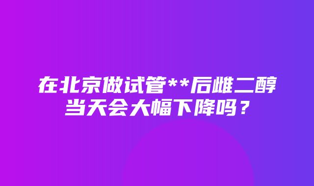 在北京做试管**后雌二醇当天会大幅下降吗？