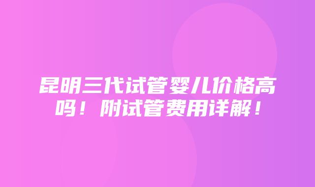 昆明三代试管婴儿价格高吗！附试管费用详解！