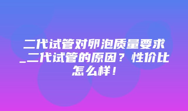 二代试管对卵泡质量要求_二代试管的原因？性价比怎么样！