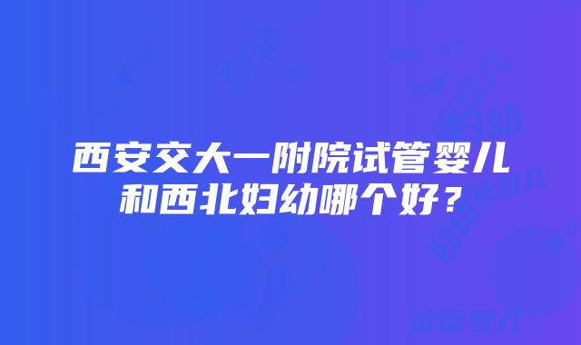 西安交大一附院试管婴儿和西北妇幼哪个好？