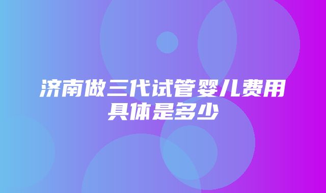 济南做三代试管婴儿费用具体是多少