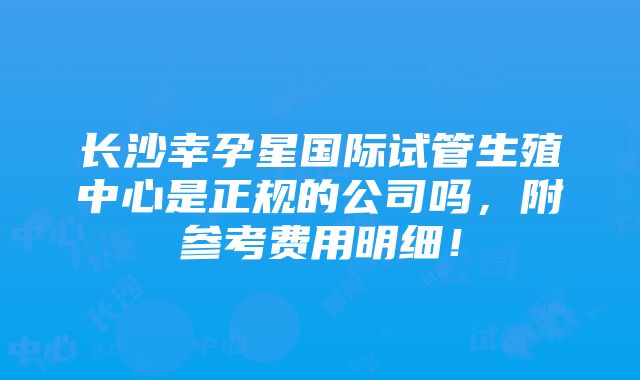 长沙幸孕星国际试管生殖中心是正规的公司吗，附参考费用明细！